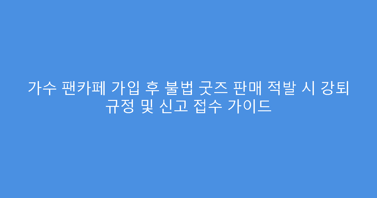 가수 팬카페 가입 후 불법 굿즈 판매 적발 시 강퇴 규정 및 신고 접수 가이드