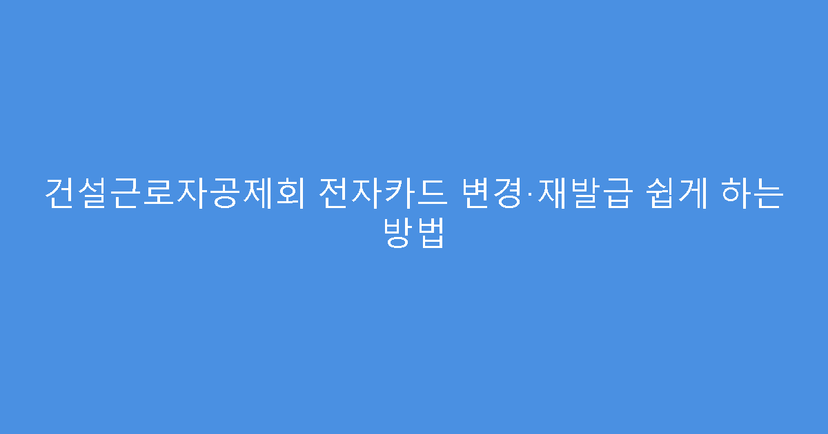 건설근로자공제회 전자카드 변경·재발급 쉽게 하는 방법