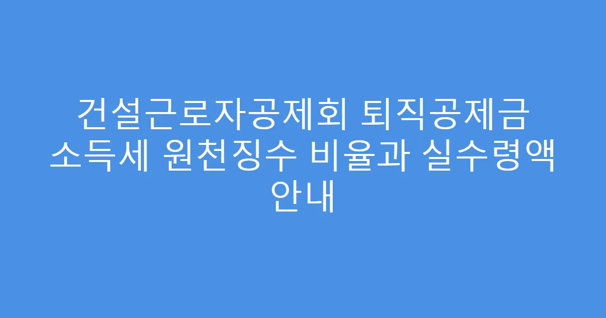 건설근로자공제회 퇴직공제금 소득세 원천징수 비율과 실수령액 안내