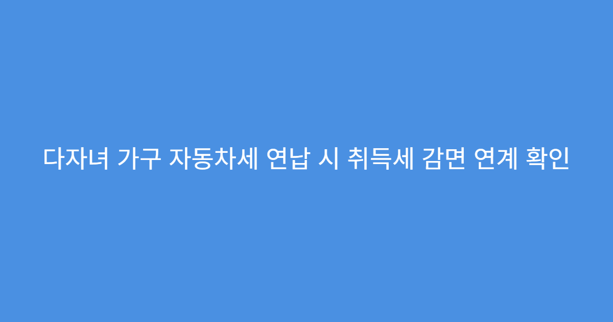 다자녀 가구 자동차세 연납 시 취득세 감면 연계 확인