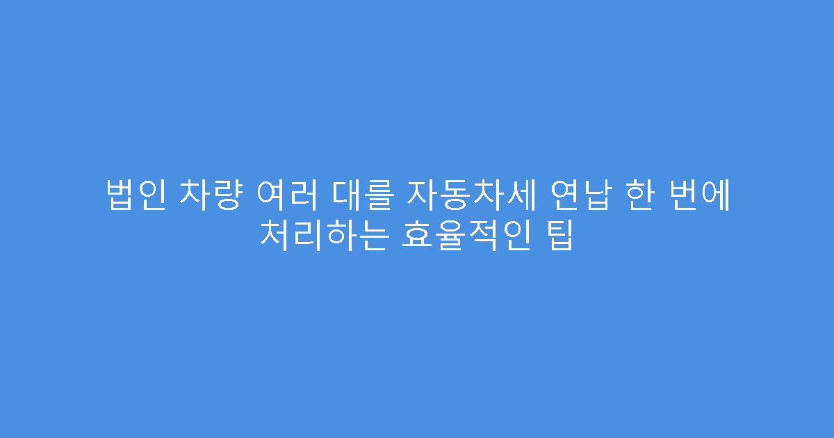 법인 차량 여러 대를 자동차세 연납 한 번에 처리하는 효율적인 팁