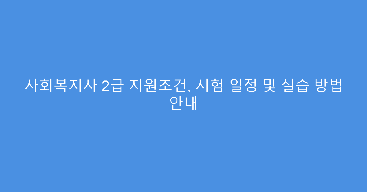 사회복지사 2급 지원조건, 시험 일정 및 실습 방법 안내