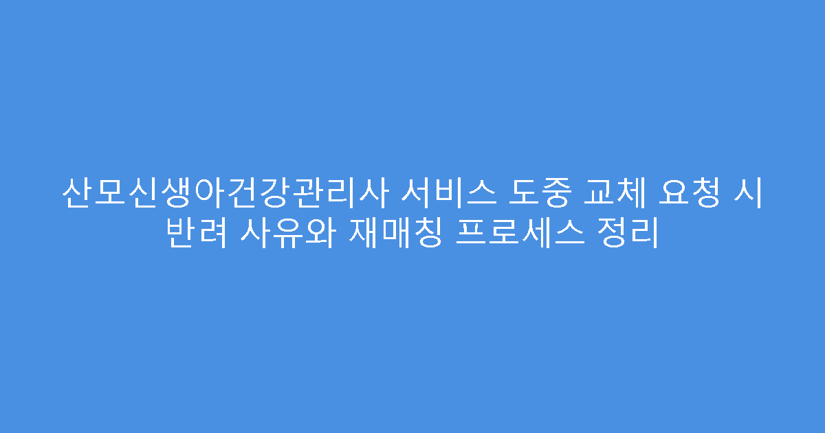 산모신생아건강관리사 서비스 도중 교체 요청 시 반려 사유와 재매칭 프로세스 정리