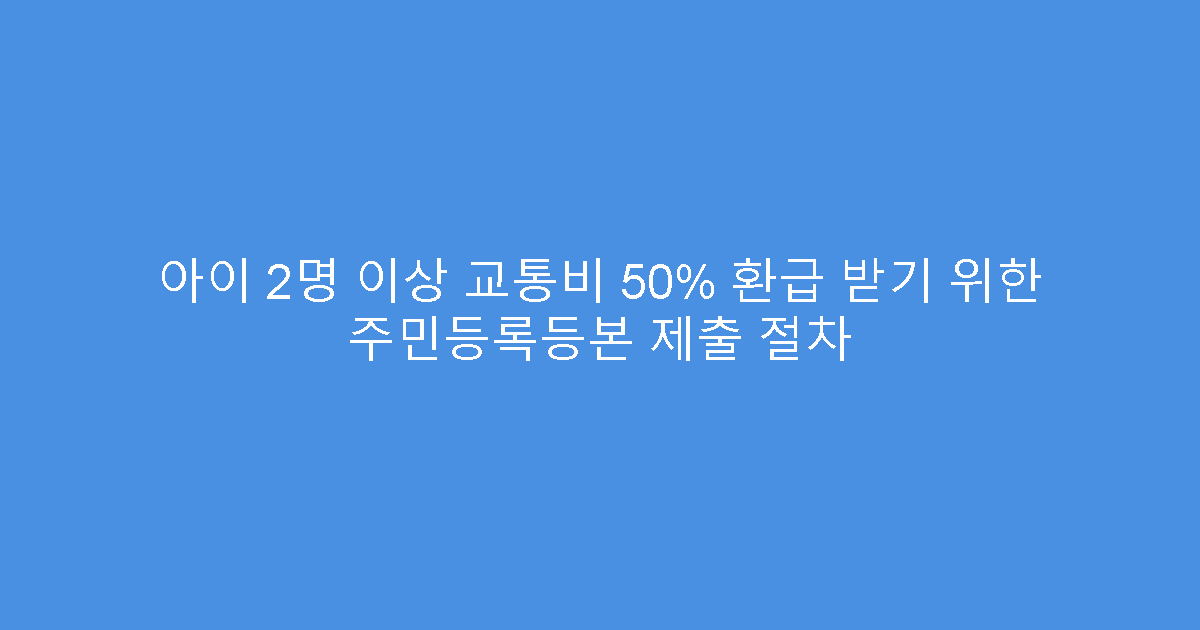 아이 2명 이상 교통비 50% 환급 받기 위한 주민등록등본 제출 절차