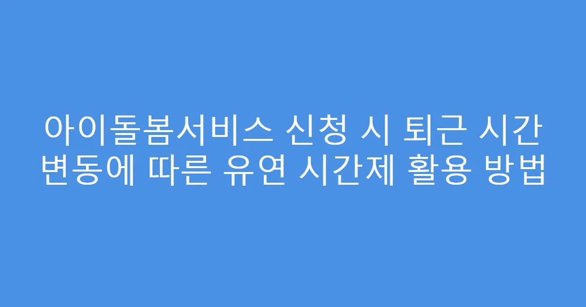 아이돌봄서비스 신청 시 퇴근 시간 변동에 따른 유연 시간제 활용 방법