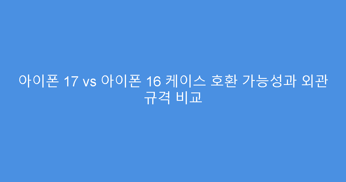 아이폰 17 vs 아이폰 16 케이스 호환 가능성과 외관 규격 비교