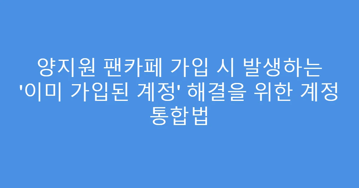 양지원 팬카페 가입 시 발생하는 ‘이미 가입된 계정’ 해결을 위한 계정 통합법