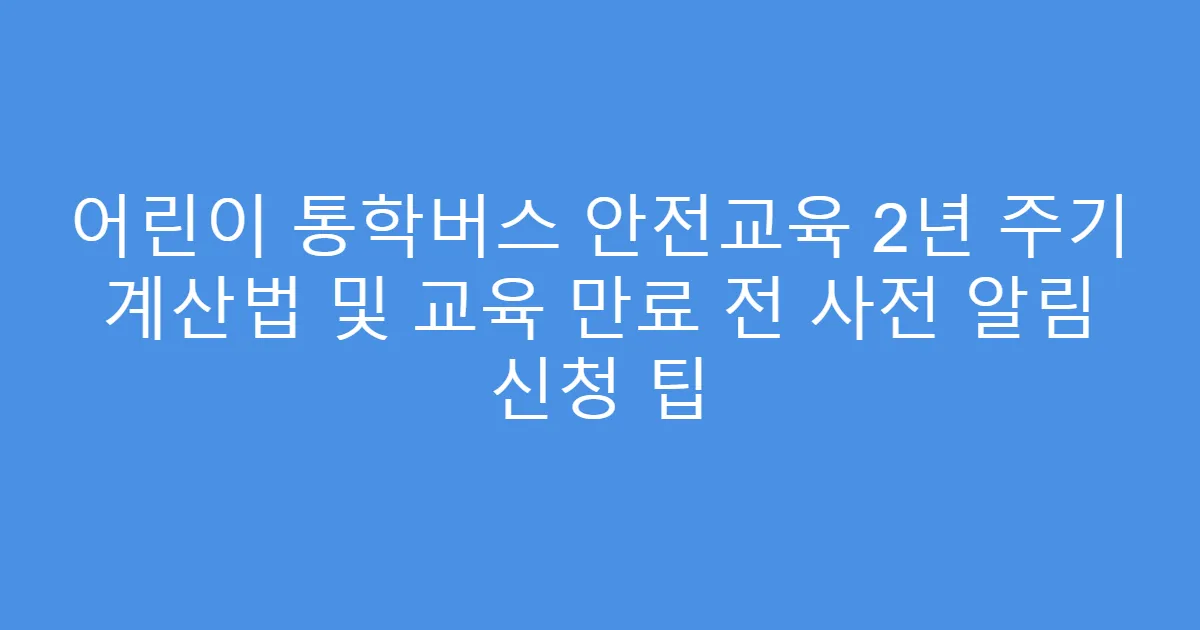 어린이 통학버스 안전교육 2년 주기 계산법 및 교육 만료 전 사전 알림 신청 팁