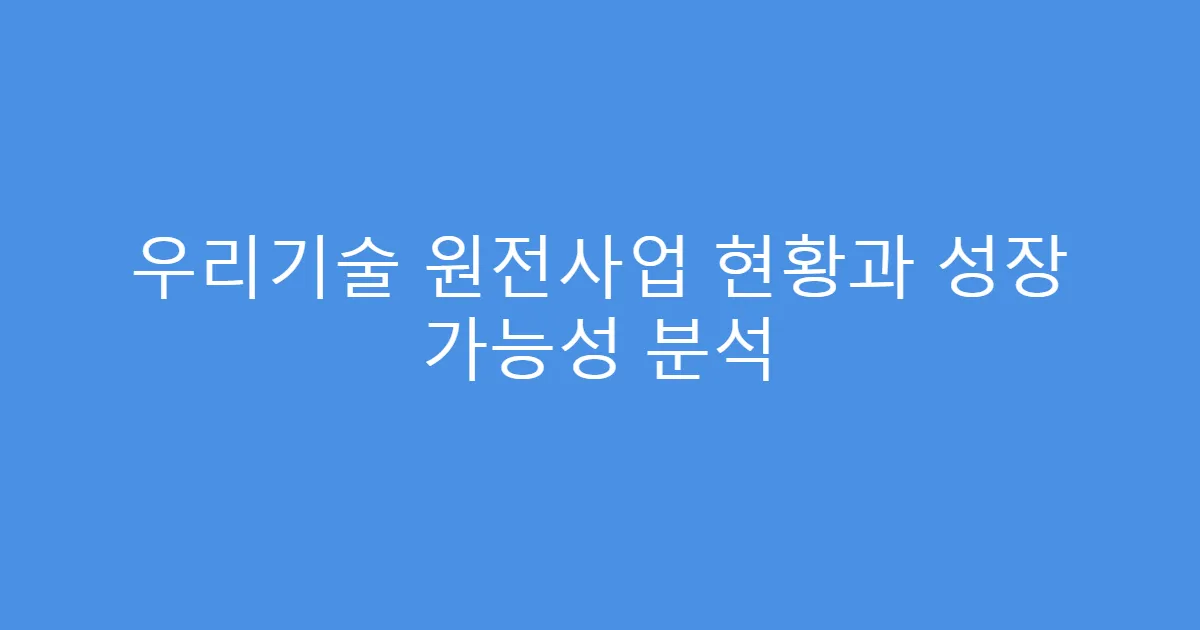 우리기술 원전사업 현황과 성장 가능성 분석