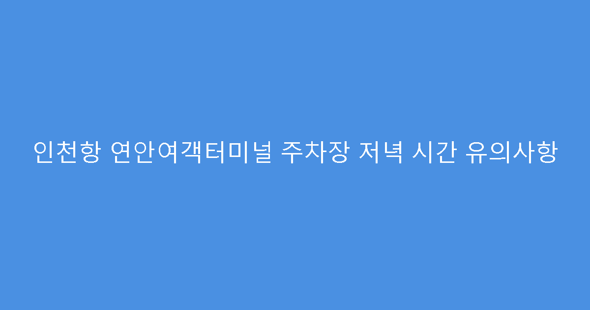 인천항 연안여객터미널 주차장 저녁 시간 유의사항