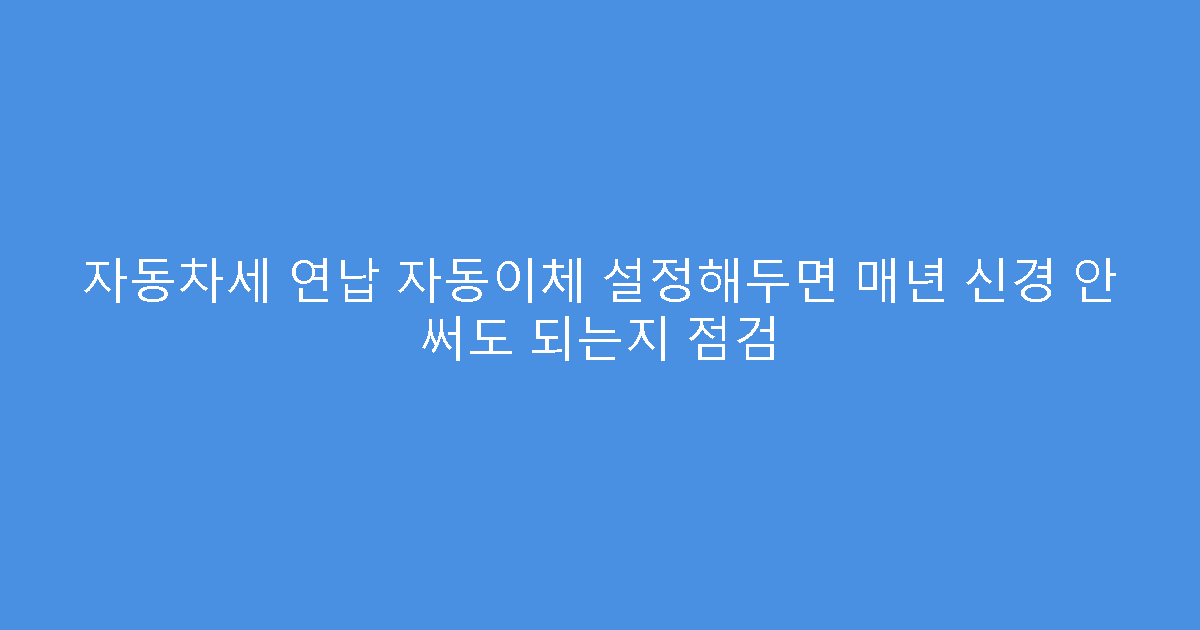 자동차세 연납 자동이체 설정해두면 매년 신경 안 써도 되는지 점검