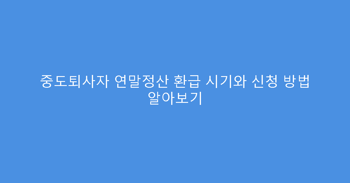 중도퇴사자 연말정산 환급 시기와 신청 방법 알아보기