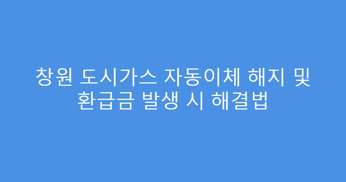 창원 도시가스 자동이체 해지 및 환급금 발생 시 해결법