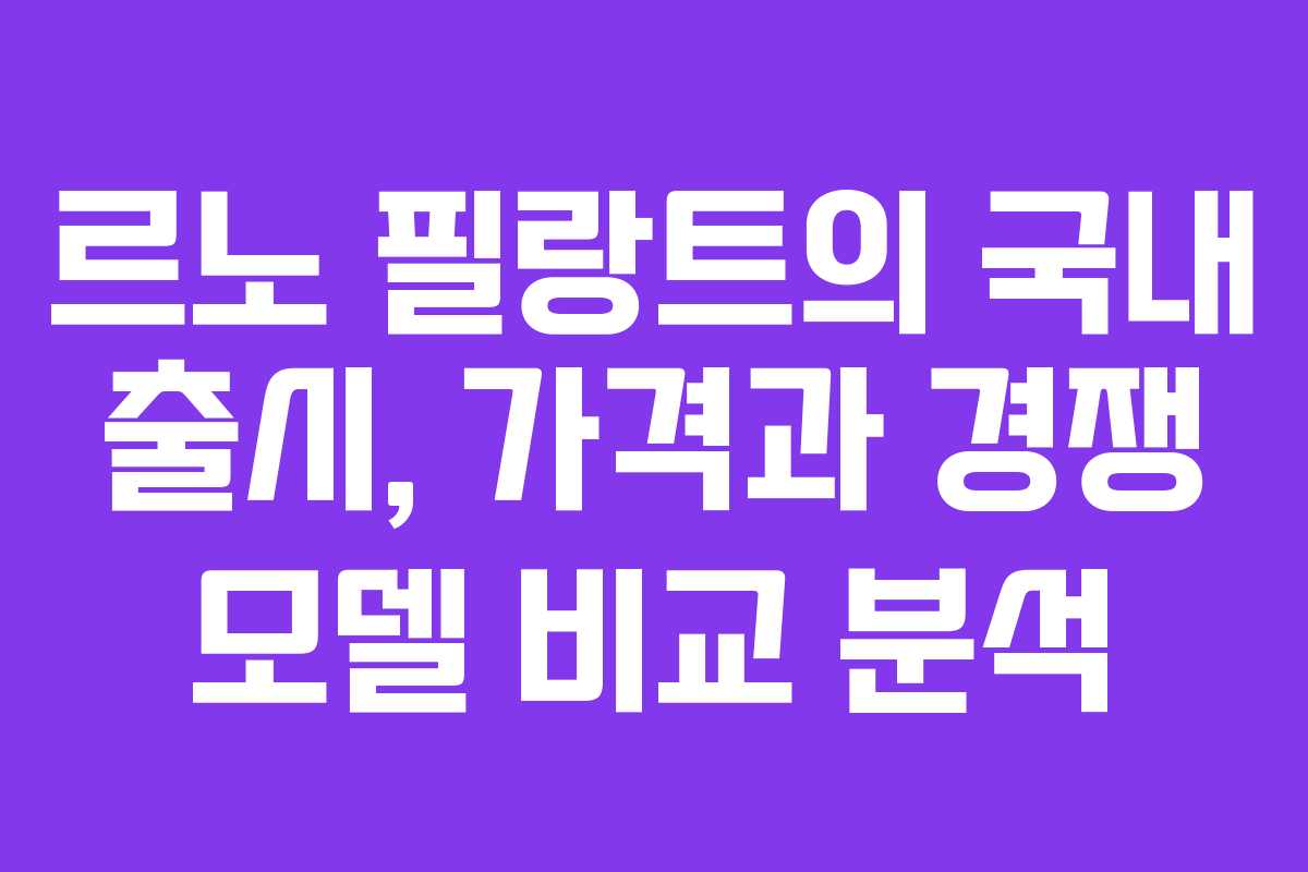 르노 필랑트의 국내 출시, 가격과 경쟁 모델 비교 분석