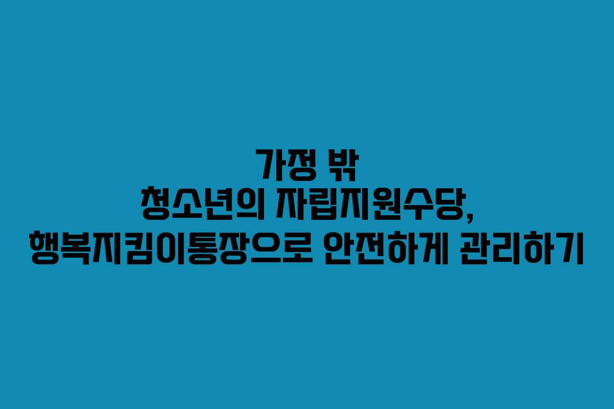 가정 밖 청소년의 자립지원수당, 행복지킴이통장으로 안전하게 관리하기