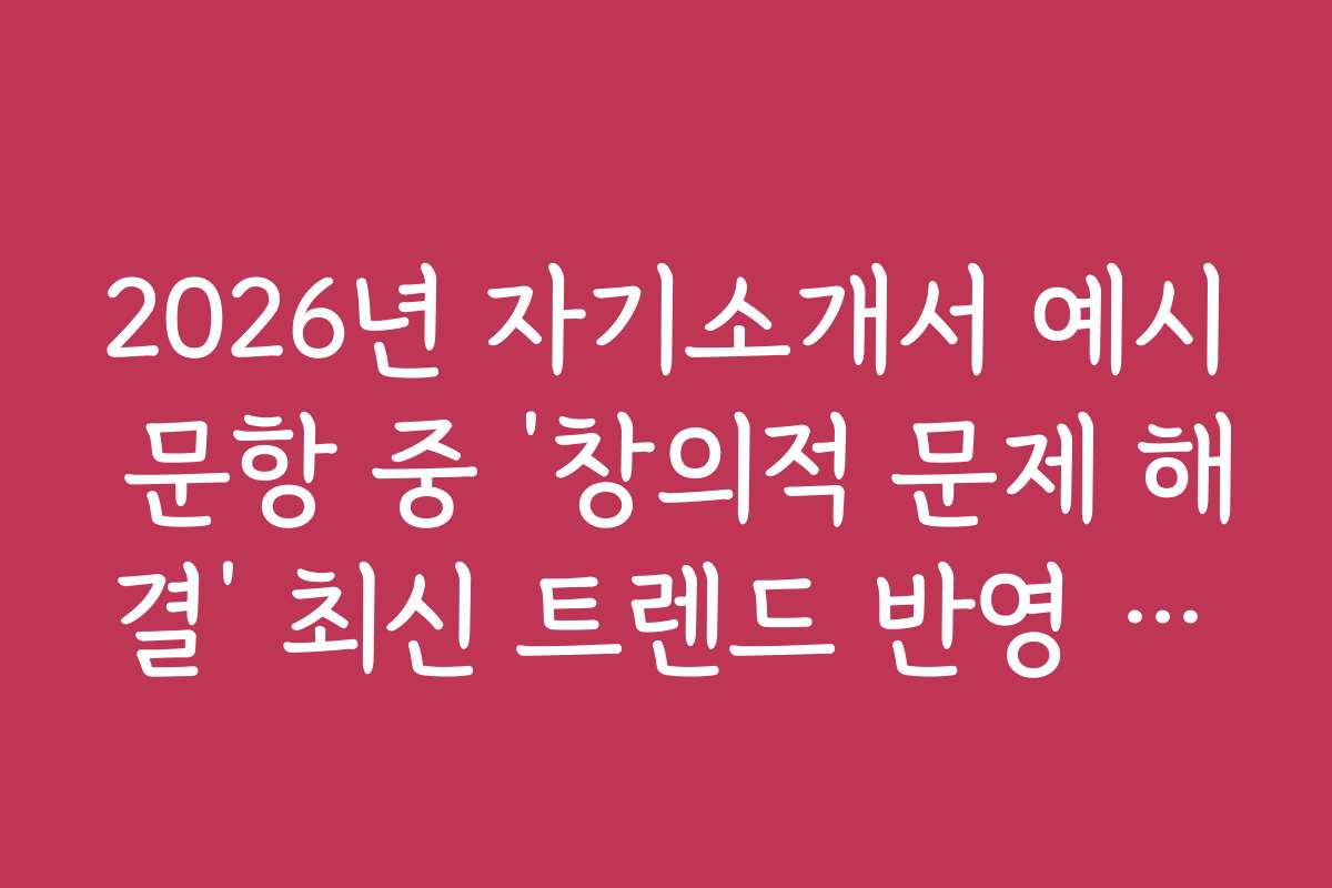 2026년 자기소개서 예시 문항 중 ‘창의적 문제 해결’ 최신 트렌드 반영 예시