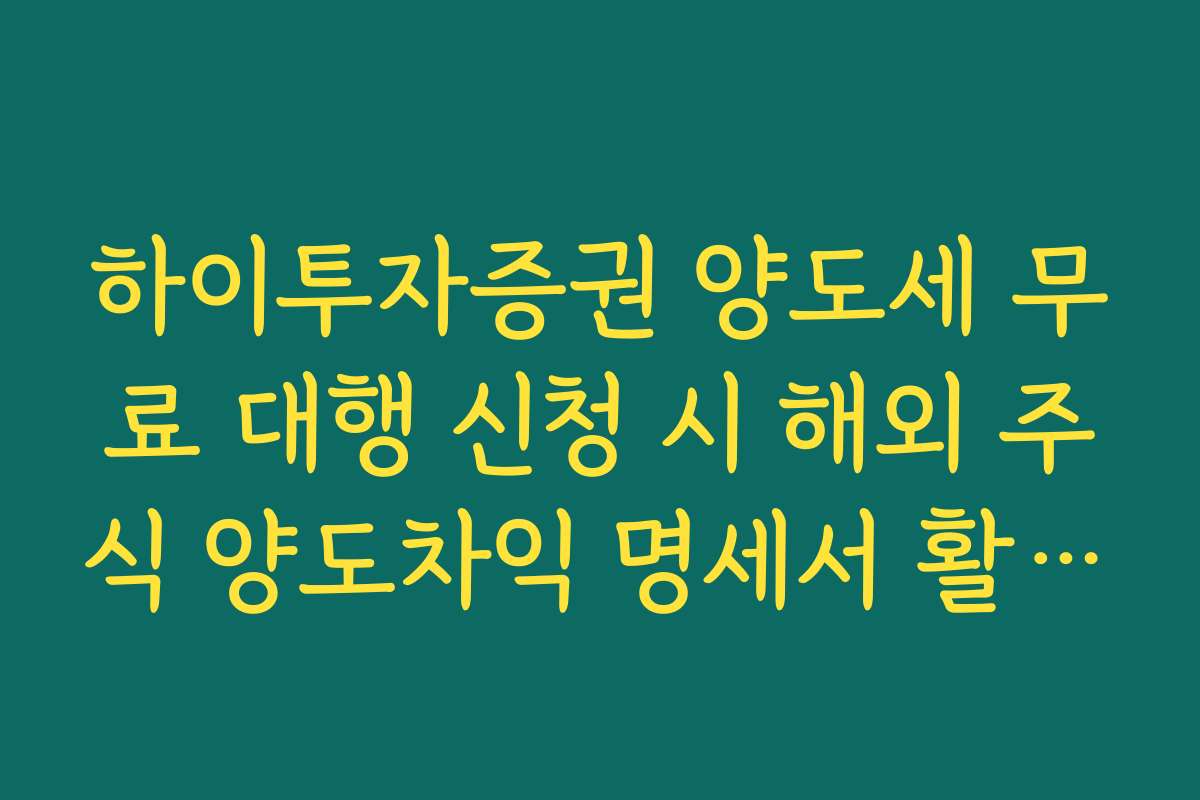 하이투자증권 양도세 무료 대행 신청 시 해외 주식 양도차익 명세서 활용법