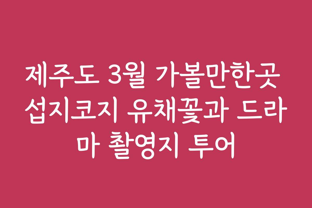 제주도 3월 가볼만한곳 섭지코지 유채꽃과 드라마 촬영지 투어