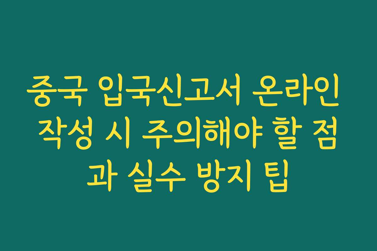 중국 입국신고서 온라인 작성 시 주의해야 할 점과 실수 방지 팁