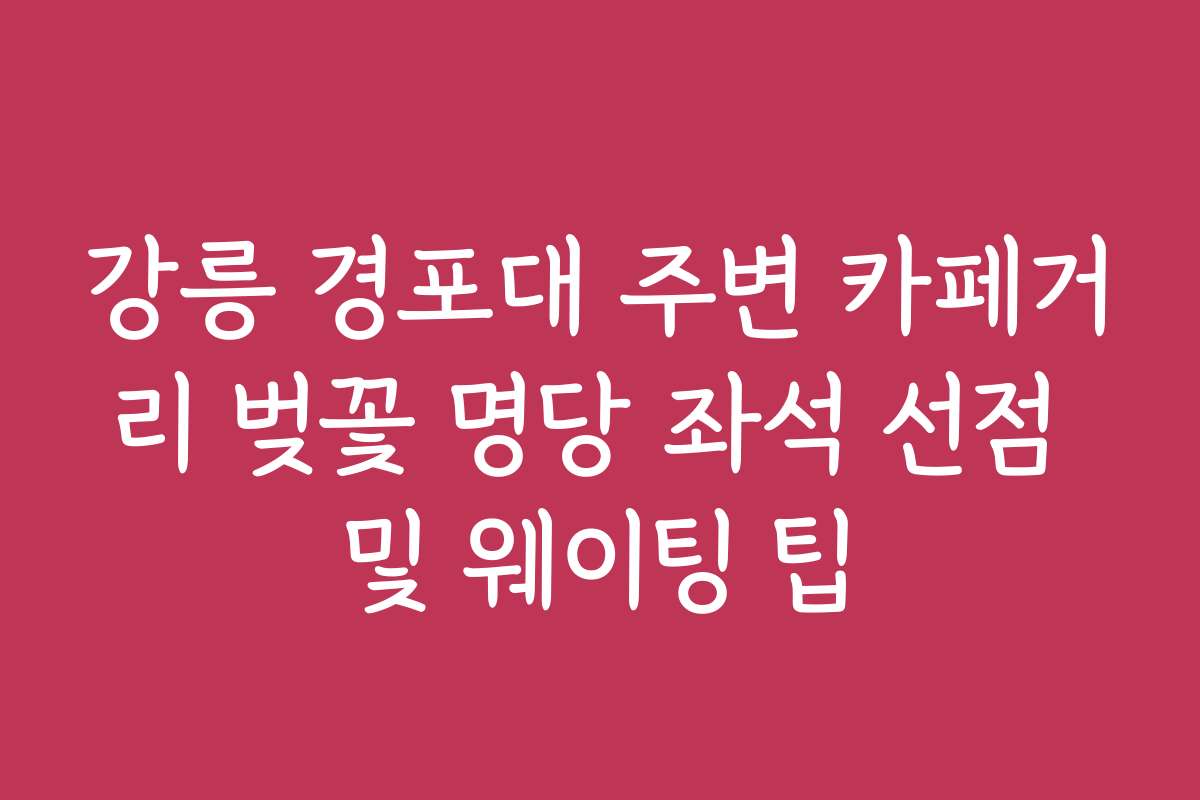 강릉 경포대 주변 카페거리 벚꽃 명당 좌석 선점 및 웨이팅 팁 강릉 경포대 주변 카페거리 벚꽃 명당 좌석 선점 및 웨이팅 팁