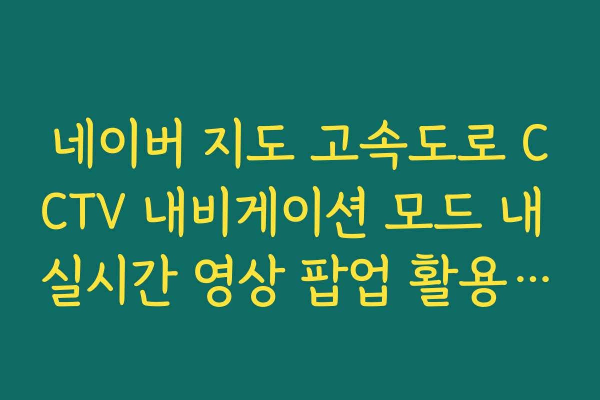 네이버 지도 고속도로 CCTV 내비게이션 모드 내 실시간 영상 팝업 활용 팁