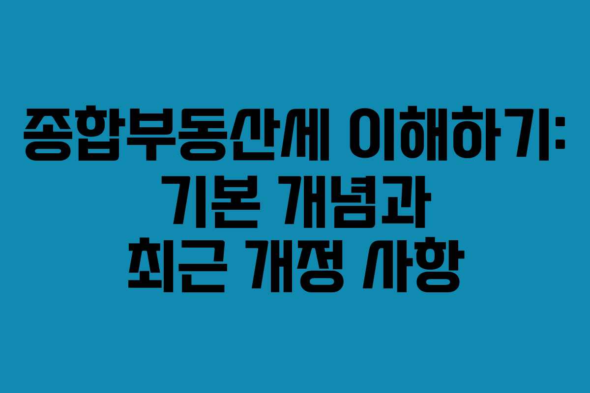 종합부동산세 이해하기: 기본 개념과 최근 개정 사항