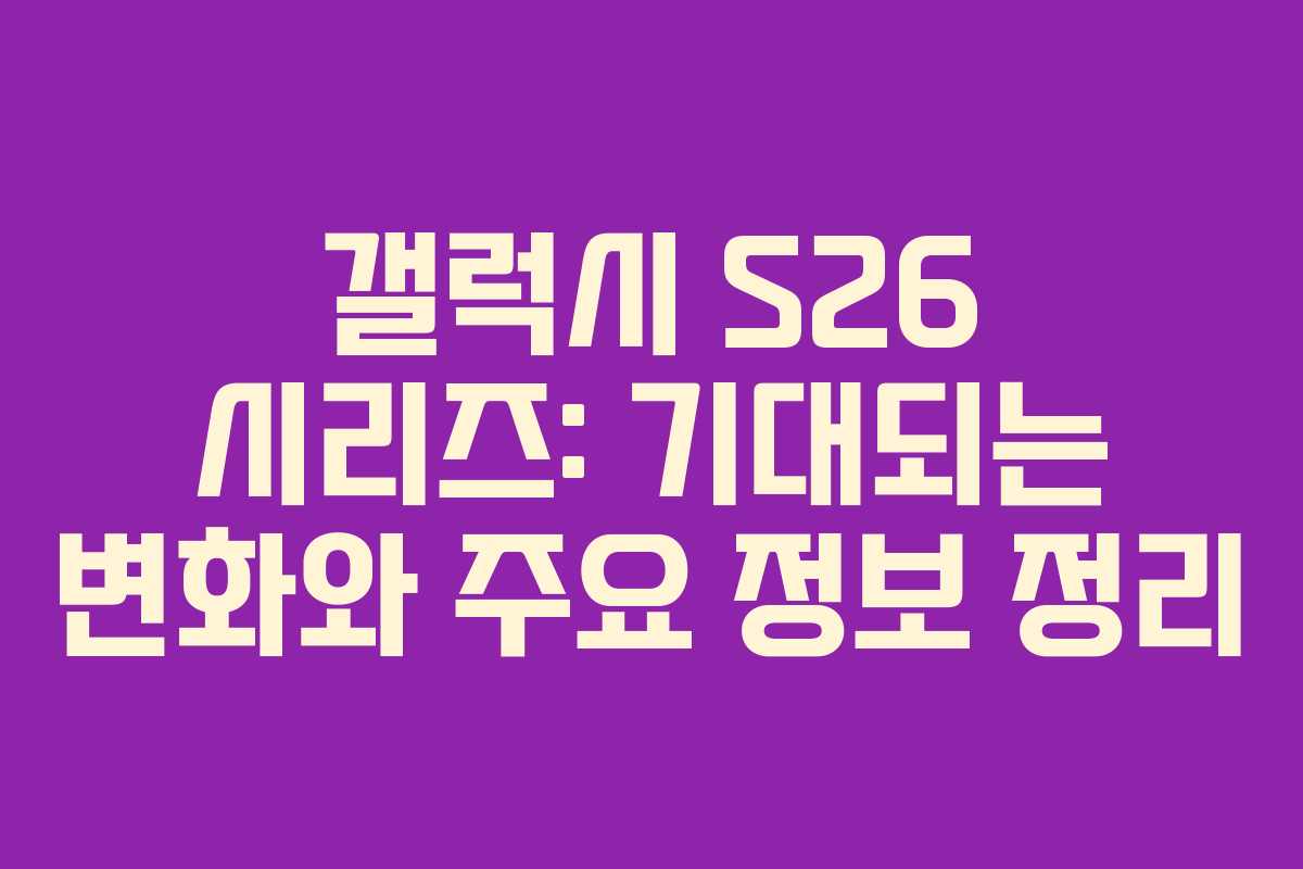 갤럭시 S26 시리즈: 기대되는 변화와 주요 정보 정리