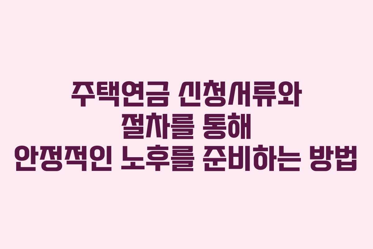 주택연금 신청서류와 절차를 통해 안정적인 노후를 준비하는 방법