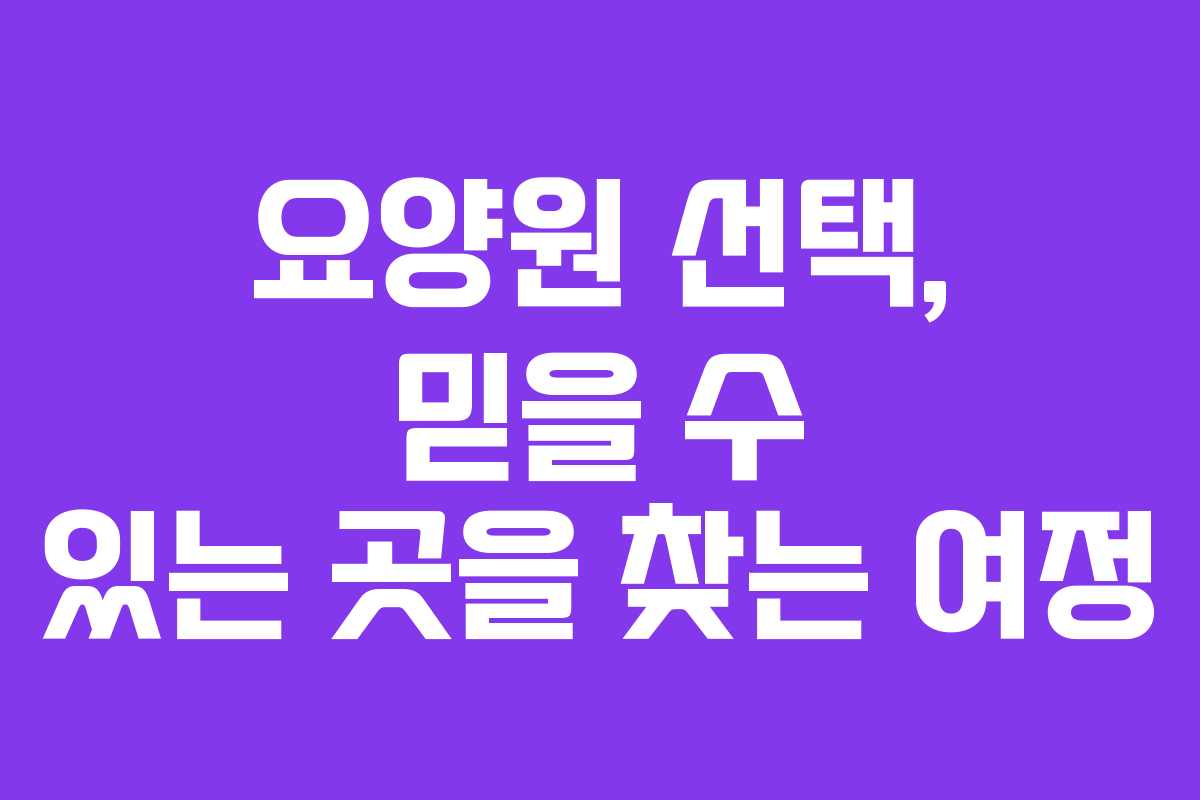 요양원 선택, 믿을 수 있는 곳을 찾는 여정