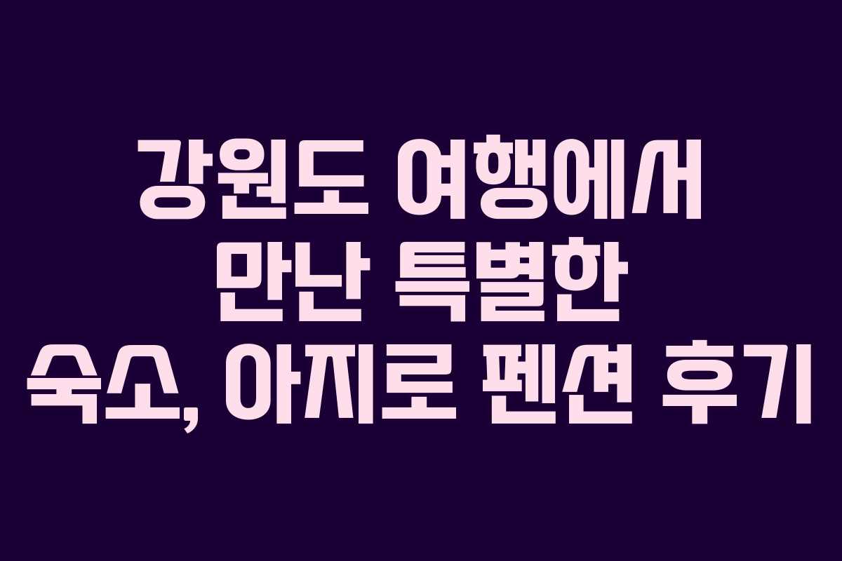 강원도 여행에서 만난 특별한 숙소, 아지로 펜션 후기 강원도 여행에서 만난 특별한 숙소, 아지로 펜션 후기