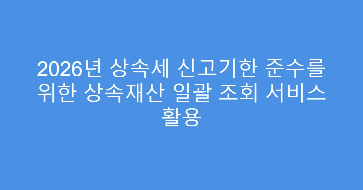 2026년 상속세 신고기한 준수를 위한 상속재산 일괄 조회 서비스 활용