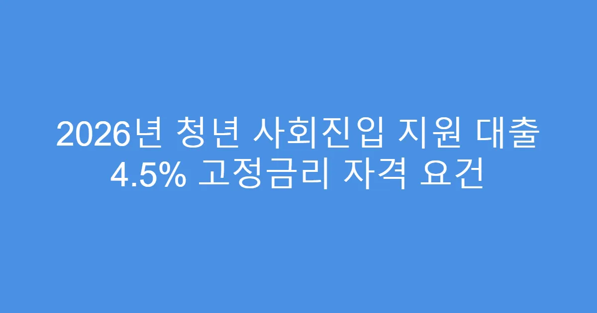 2026년 청년 사회진입 지원 대출 4.5% 고정금리 자격 요건