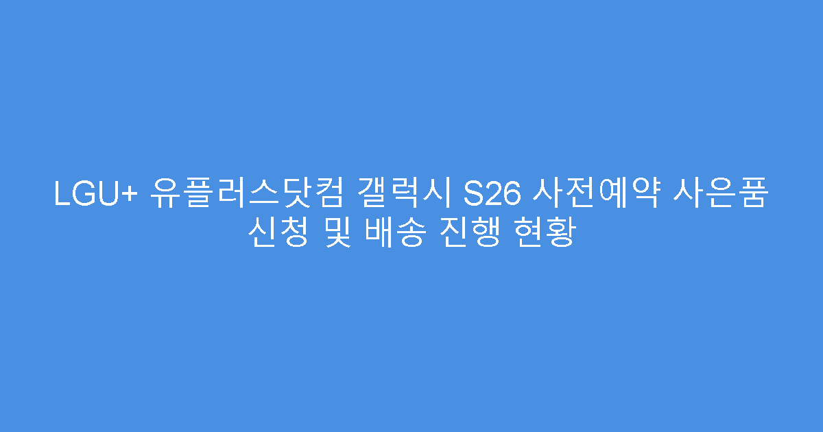 LGU+ 유플러스닷컴 갤럭시 S26 사전예약 사은품 신청 및 배송 진행 현황