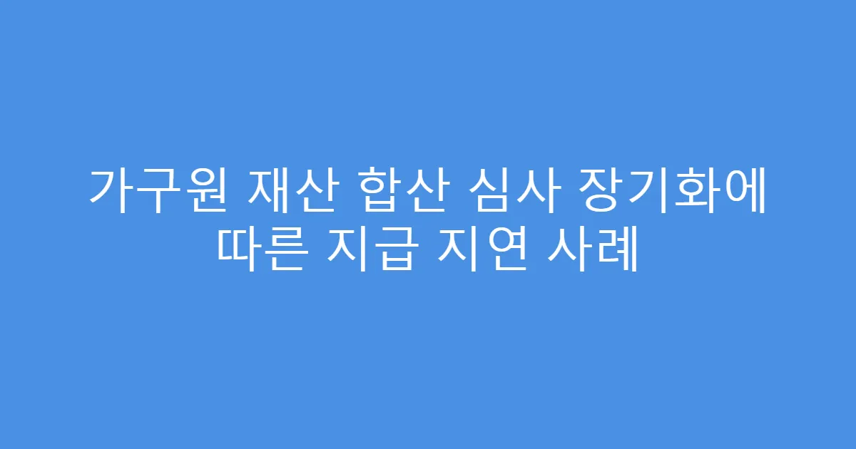 가구원 재산 합산 심사 장기화에 따른 지급 지연 사례