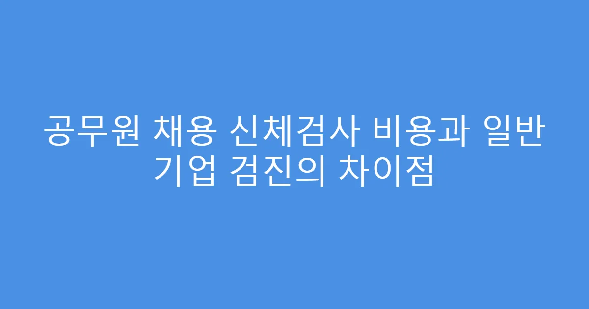 공무원 채용 신체검사 비용과 일반 기업 검진의 차이점