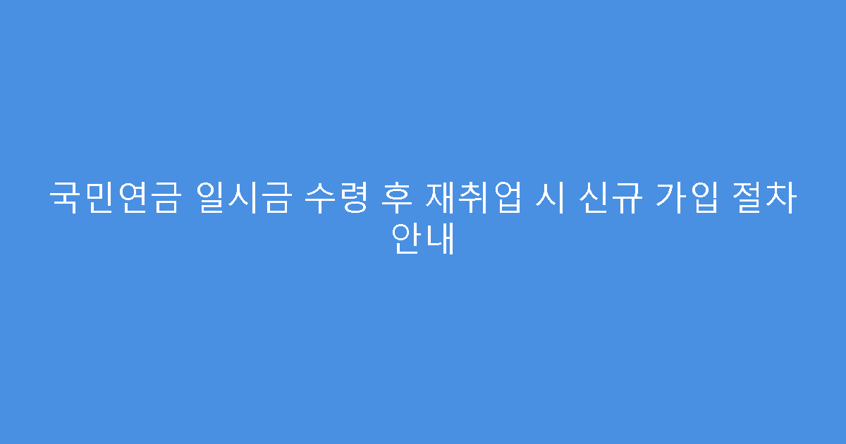 국민연금 일시금 수령 후 재취업 시 신규 가입 절차 안내