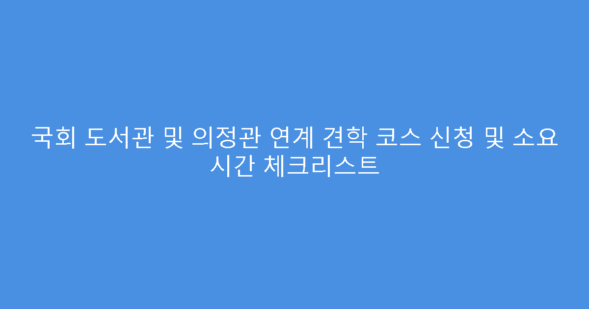 국회 도서관 및 의정관 연계 견학 코스 신청 및 소요 시간 체크리스트
