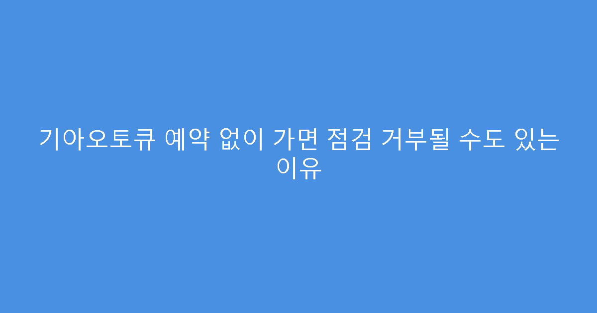 기아오토큐 예약 없이 가면 점검 거부될 수도 있는 이유