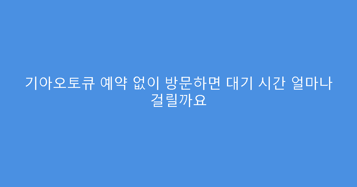 기아오토큐 예약 없이 방문하면 대기 시간 얼마나 걸릴까요