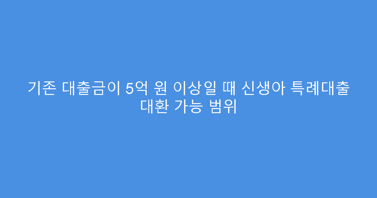 기존 대출금이 5억 원 이상일 때 신생아 특례대출 대환 가능 범위
