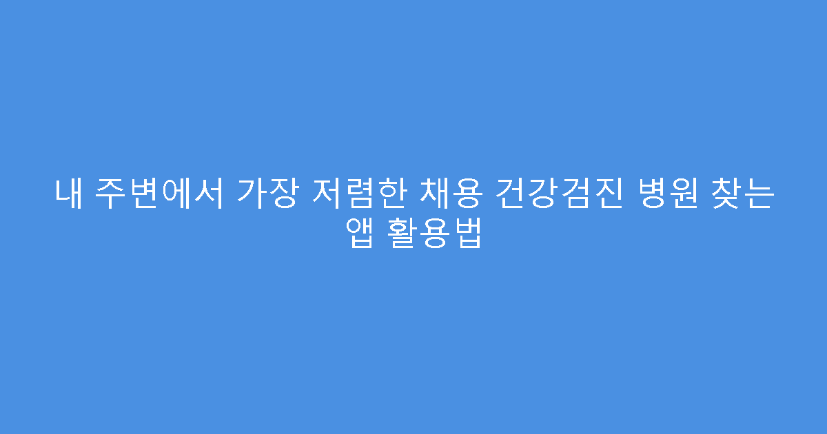 내 주변에서 가장 저렴한 채용 건강검진 병원 찾는 앱 활용법