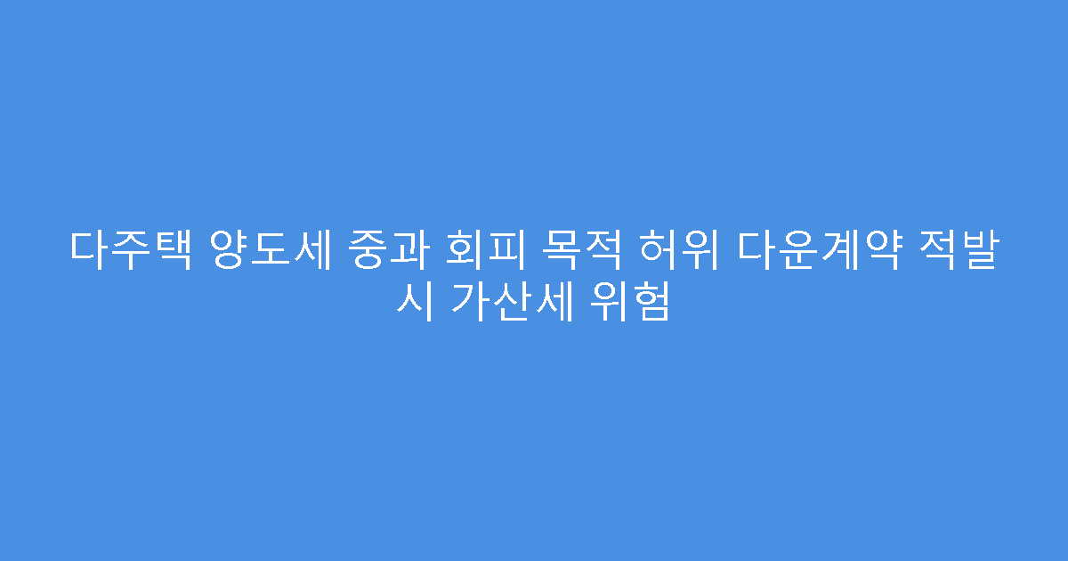다주택 양도세 중과 회피 목적 허위 다운계약 적발 시 가산세 위험