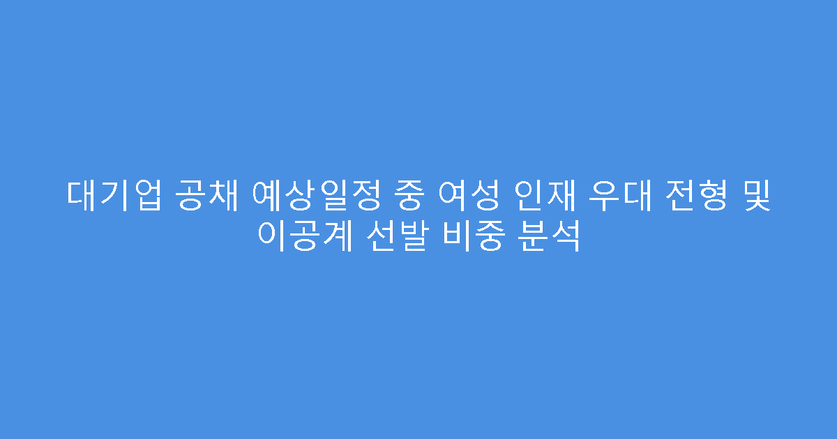 대기업 공채 예상일정 중 여성 인재 우대 전형 및 이공계 선발 비중 분석