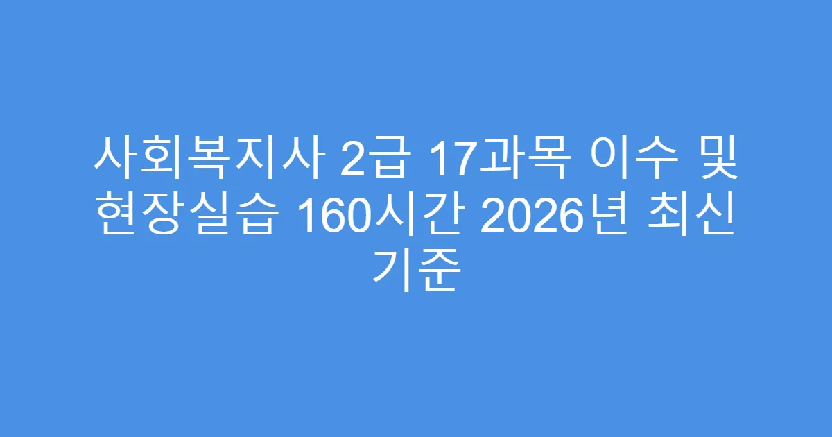 사회복지사 2급 17과목 이수 및 현장실습 160시간 2026년 최신 기준
