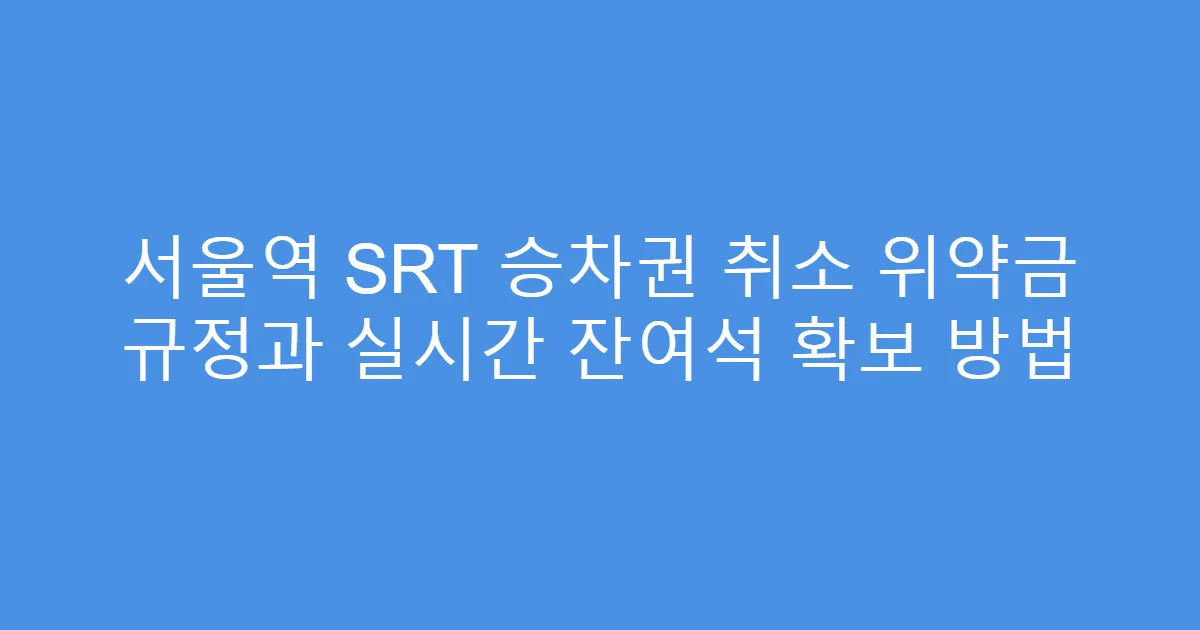 서울역 SRT 승차권 취소 위약금 규정과 실시간 잔여석 확보 방법