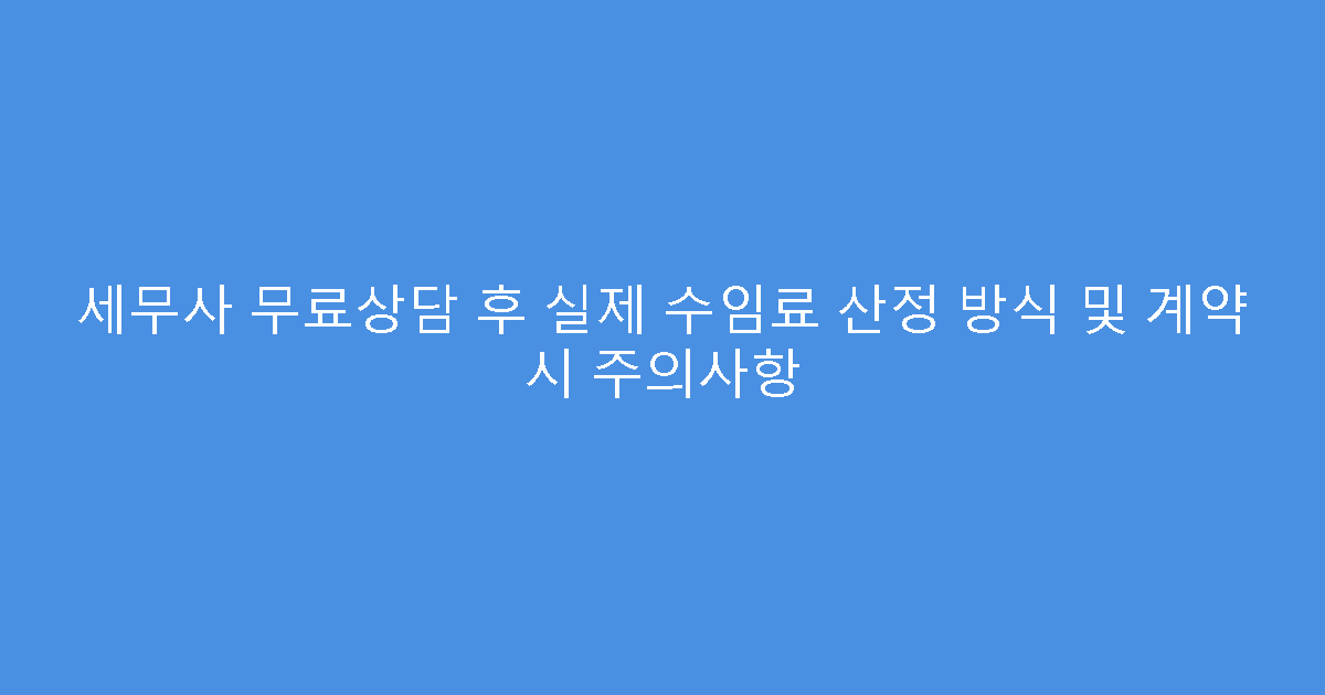 세무사 무료상담 후 실제 수임료 산정 방식 및 계약 시 주의사항