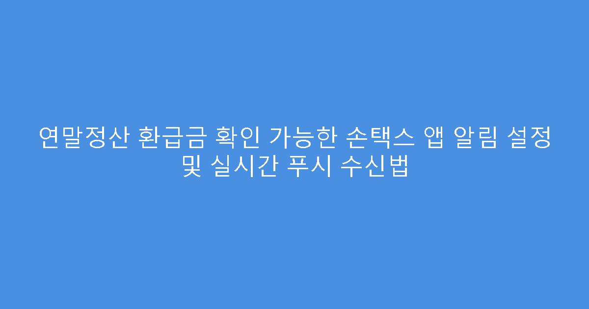 연말정산 환급금 확인 가능한 손택스 앱 알림 설정 및 실시간 푸시 수신법