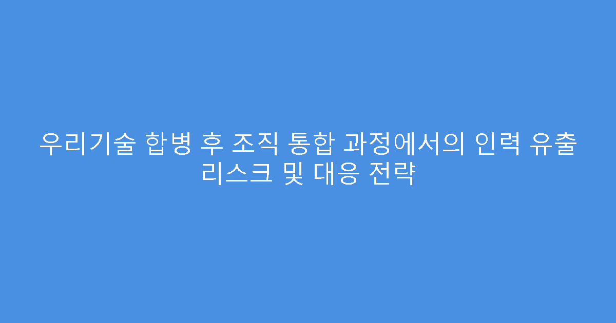 우리기술 합병 후 조직 통합 과정에서의 인력 유출 리스크 및 대응 전략