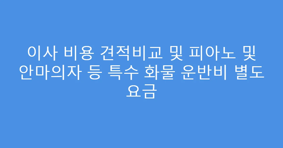 이사 비용 견적비교 및 피아노 및 안마의자 등 특수 화물 운반비 별도 요금