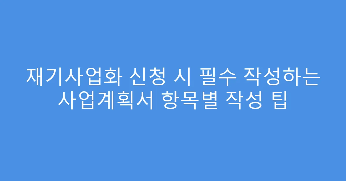 재기사업화 신청 시 필수 작성하는 사업계획서 항목별 작성 팁